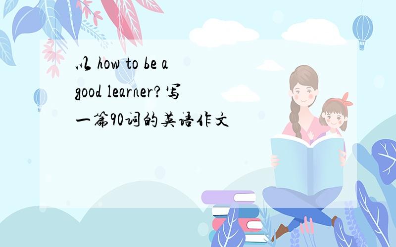 以 how to be a good learner?写一篇90词的英语作文