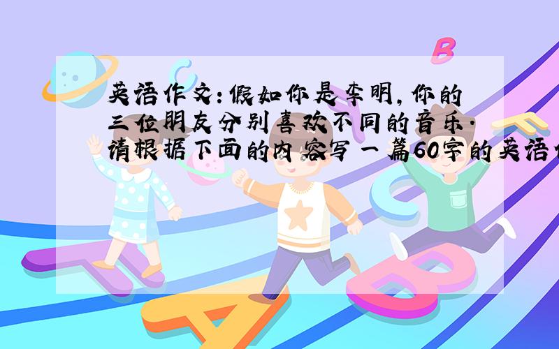 英语作文：假如你是李明,你的三位朋友分别喜欢不同的音乐.请根据下面的内容写一篇60字的英语作文Name Favourite music Favouite musician Reason(理由)Peter pop music Leehom Wang make people relaxedLinda Chinese cla