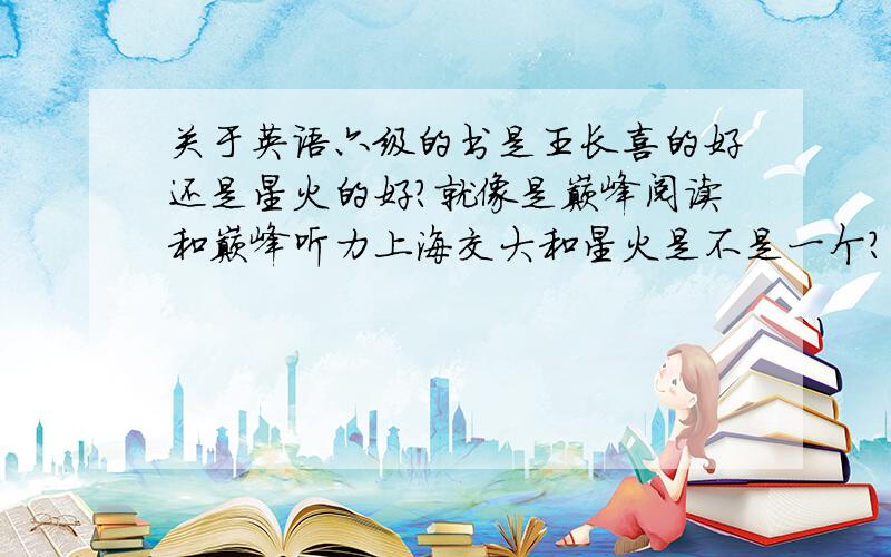 关于英语六级的书是王长喜的好还是星火的好?就像是巅峰阅读和巅峰听力上海交大和星火是不是一个?