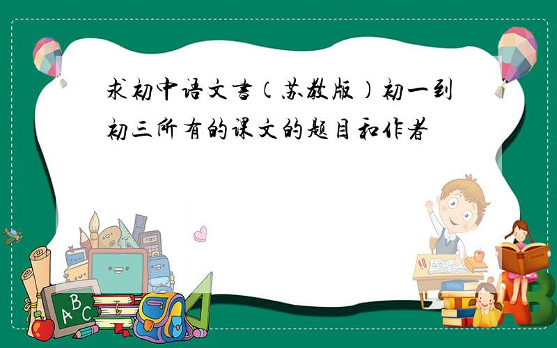 求初中语文书（苏教版）初一到初三所有的课文的题目和作者