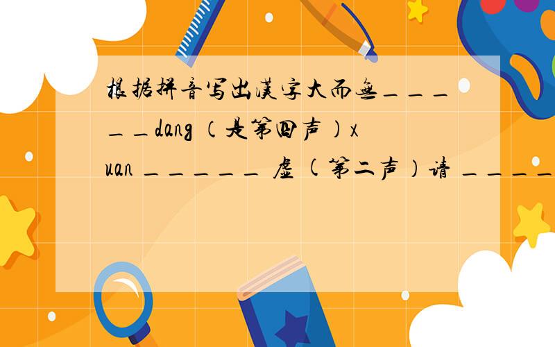 根据拼音写出汉字大而无_____dang （是第四声）xuan _____ 虚 (第二声）请 _____ jian (第三声）虚 _____fu (第四声）暖 _____wu （第四声）PS:括号里指拼音的声调