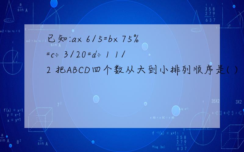 已知:a×6/5=b×75%=c÷3/20=d÷1 1/2 把ABCD四个数从大到小排列顺序是( )