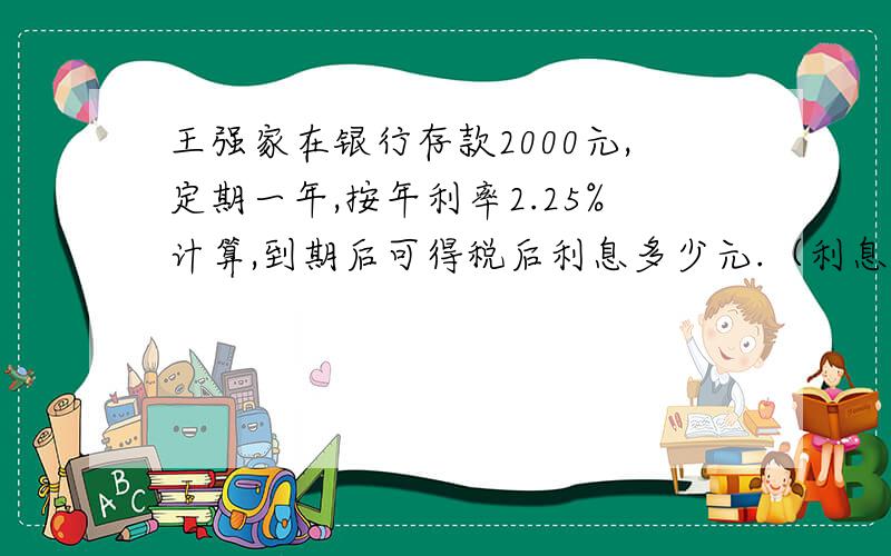 王强家在银行存款2000元,定期一年,按年利率2.25%计算,到期后可得税后利息多少元.（利息税率按20%计算）