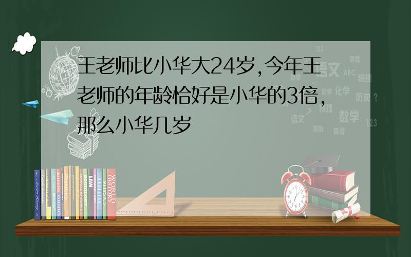 王老师比小华大24岁,今年王老师的年龄恰好是小华的3倍,那么小华几岁