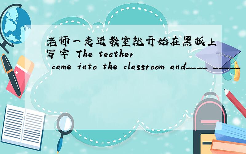 老师一走进教室就开始在黑板上写字 The teather came into the classroom and____ _____ on the blackboard两个空
