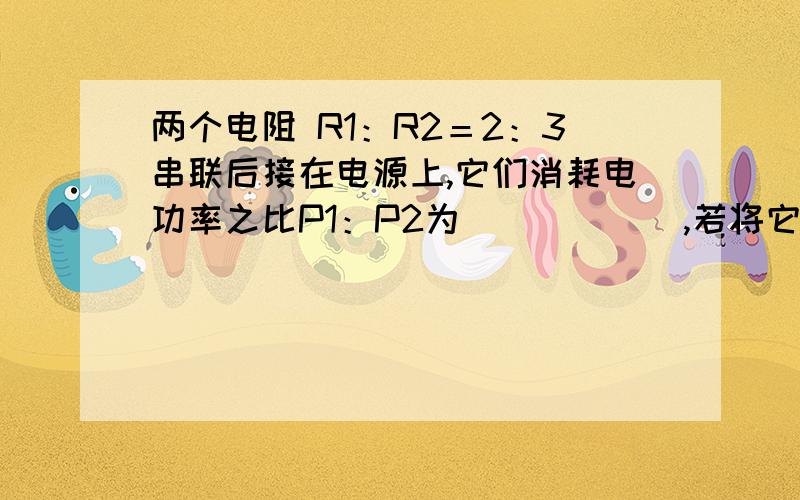 两个电阻 R1：R2＝2：3串联后接在电源上,它们消耗电功率之比P1：P2为______,若将它们并联起来,接到电源上,消耗的电功率之比P1':P2'为_______,若保持电源电压不变,则串联与并联消耗的总功率之比