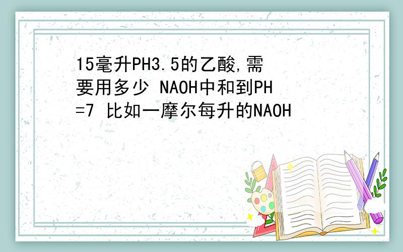 15毫升PH3.5的乙酸,需要用多少 NAOH中和到PH=7 比如一摩尔每升的NAOH