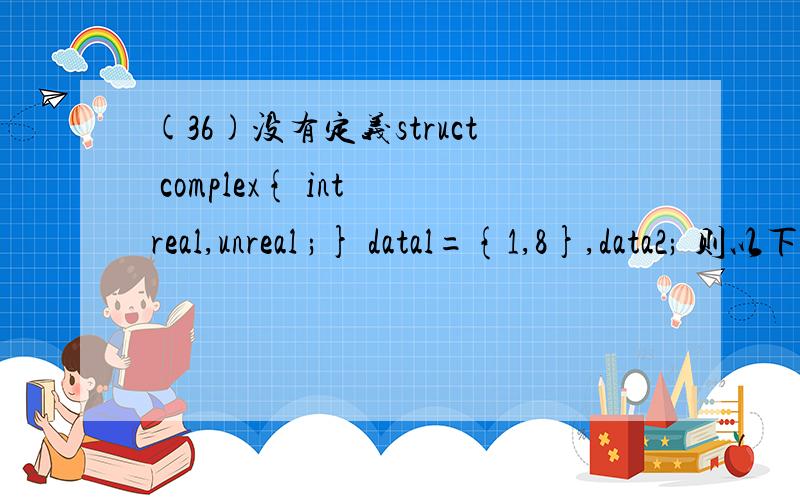 (36)没有定义struct complex{ int real,unreal ;} datal={1,8},data2; 则以下赋值语句中的错误的是A）data2=data1; B）data2=(2,6); C）data2.real1=data1.real; D）data2.real=data1.unreal;