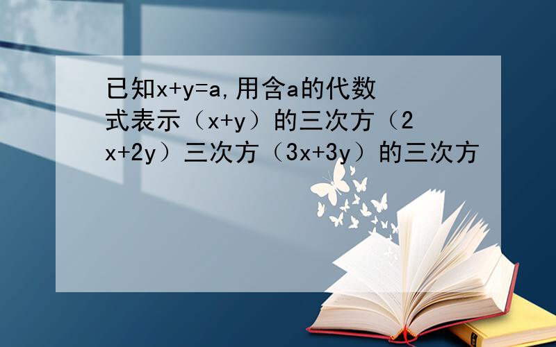 已知x+y=a,用含a的代数式表示（x+y）的三次方（2x+2y）三次方（3x+3y）的三次方