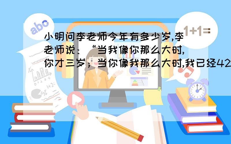 小明问李老师今年有多少岁,李老师说：“当我像你那么大时,你才三岁；当你像我那么大时,我已经42岁了.急需分析加做法