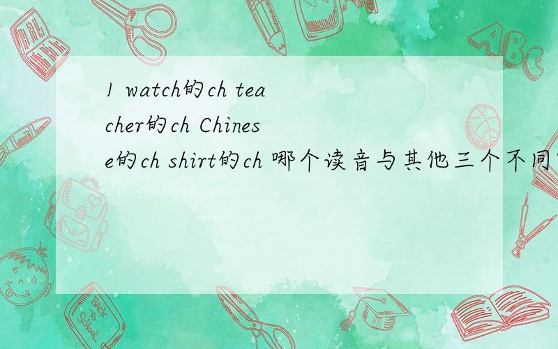 1 watch的ch teacher的ch Chinese的ch shirt的ch 哪个读音与其他三个不同?2 car的a shirt的ir skirt的ir girl的ir 哪个读音与其他三个不同?哪个不同啊