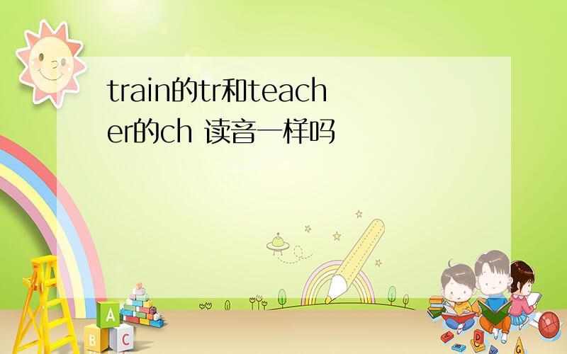 train的tr和teacher的ch 读音一样吗