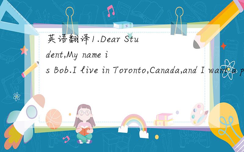 英语翻译1.Dear Student,My name is Bob.I live in Toronto,Canada,and I want a pen pal in China.I think China is a very interesting country.I'm 14 yearsoldand my birthday is November.I can speak English and a little French.I have a brother,Paul,and