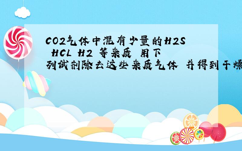 CO2气体中混有少量的H2S HCL H2 等杂质 用下列试剂除去这些杂质气体 并得到干燥纯纯净的CO2则使含杂质的co2 的去除的顺序1.饱和NaHCO3溶液2.CuSO4 溶液 3.灼热的CuO4.浓H2SO4213412和21有什么区别答案