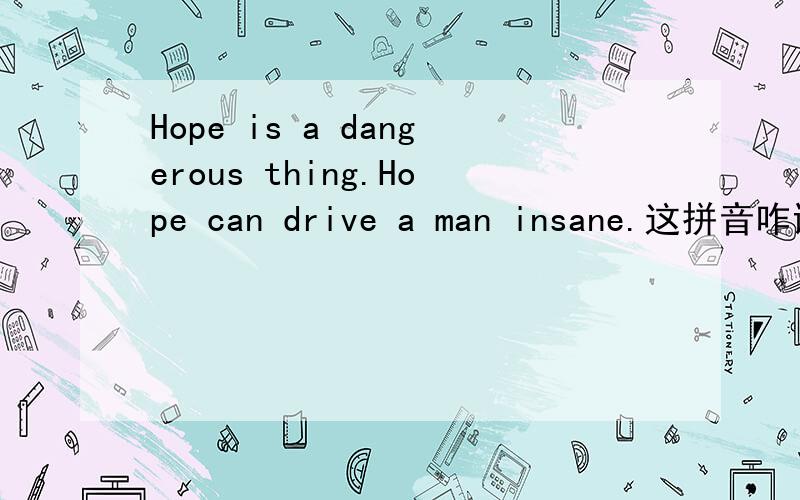 Hope is a dangerous thing.Hope can drive a man insane.这拼音咋读