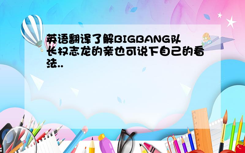 英语翻译了解BIGBANG队长权志龙的亲也可说下自己的看法..