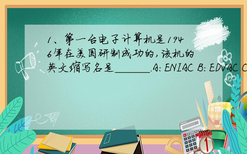 1、第一台电子计算机是1946年在美国研制成功的,该机的英文缩写名是______.A：ENIAC B：EDVAC C：EDSAC