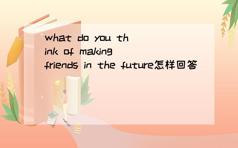 what do you think of making friends in the future怎样回答