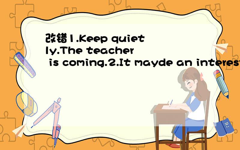 改错1.Keep quietly.The teacher is coming.2.It mayde an interesting book.