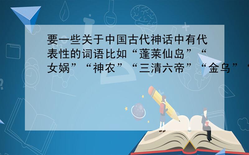 要一些关于中国古代神话中有代表性的词语比如“蓬莱仙岛”“女娲”“神农”“三清六帝”“金乌”“白泽”“青龙白虎朱雀玄武” 一些物品之类的比如“炼丹炉”“湛泸剑轩辕夏禹剑”