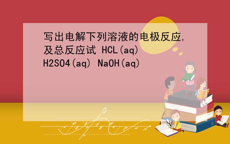写出电解下列溶液的电极反应,及总反应试 HCL(aq) H2SO4(aq) NaOH(aq)