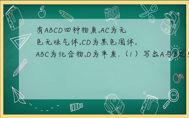 有ABCD四种物质,AC为无色无味气体,CD为黑色固体,ABC为化合物,D为单质.（1）写出A与B发生反应生成C的化学方程式（2）写出C与D发生反应生成A的化学方程式（3）写出C与D发生反应的化学方程式
