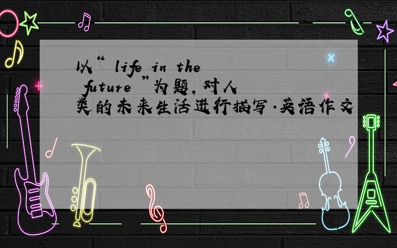 以“ life in the future ”为题,对人类的未来生活进行描写.英语作文