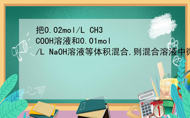 把0.02mol/L CH3COOH溶液和0.01mol/L NaOH溶液等体积混合,则混合溶液中微粒浓度关系,正确的是( ) A.c ( CH3COO - )＞c（Na+） B.c（CH3COOH）＞c （CH3COO-） C.2c（H+）= c（CH3COO - ）—c（CH3COOH） D.c（CH3COOH）+c
