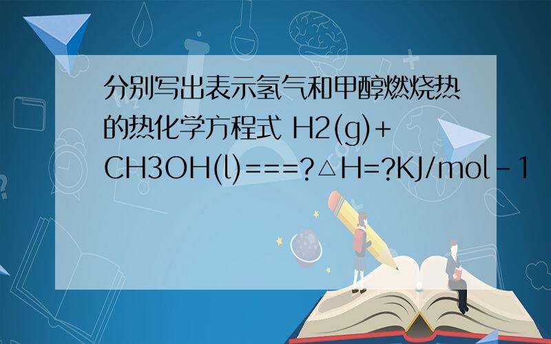 分别写出表示氢气和甲醇燃烧热的热化学方程式 H2(g)+CH3OH(l)===?△H=?KJ/mol-1