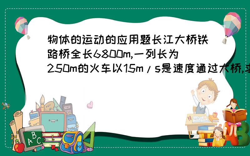 物体的运动的应用题长江大桥铁路桥全长6800m,一列长为250m的火车以15m/s是速度通过大桥,求:这列火车全部通过铁路桥所用的时间,这列火车全部在桥上的时间,火车司机过桥的时间