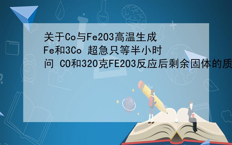 关于Co与Fe2O3高温生成Fe和3Co 超急只等半小时问 CO和320克FE2O3反应后剩余固体的质量112克求生成CO2多少克 3CO+FE2O3=2FE+3CO2另一道 C和FE2O3的混合物50g反应后剩余固体20克 求生成CO2