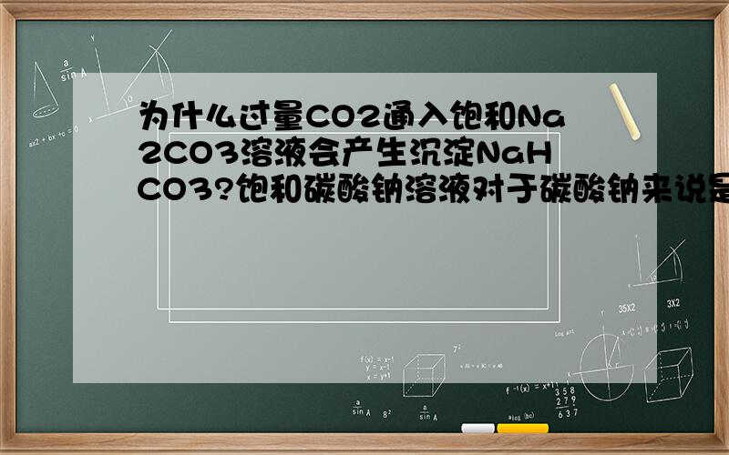 为什么过量CO2通入饱和Na2CO3溶液会产生沉淀NaHCO3?饱和碳酸钠溶液对于碳酸钠来说是饱和了,但对了碳酸氢钠是饱和的吗?