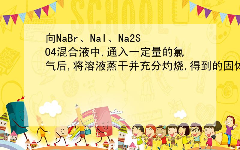向NaBr、NaI、Na2SO4混合液中,通入一定量的氯气后,将溶液蒸干并充分灼烧,得到的固体剩余的组成可能是（ ）A NaCl、Na2SO4 B NaCl、Na2SO4、NaBrC NaCl、Na2SO4、I2 D NaCl、NaI、Na2SO4 给理由