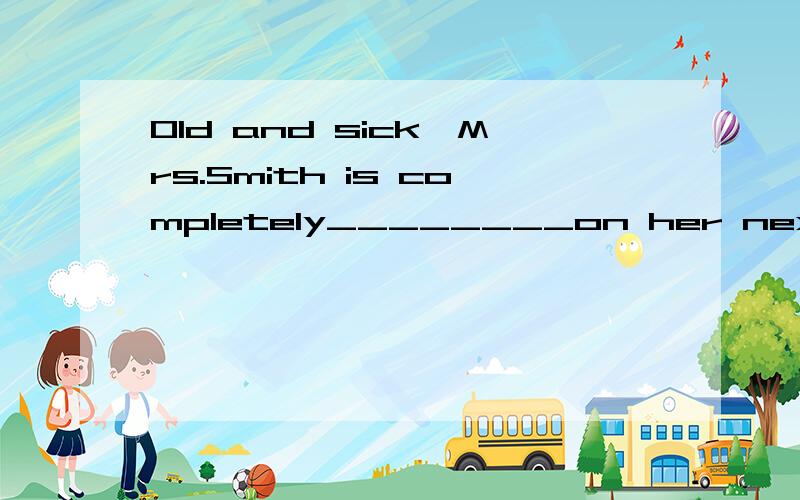 Old and sick,Mrs.Smith is completely________on her next-door neighbor to do all her shopping and cleaning.rely reliance reliable reliant Can you turn the music down,please?I can't_________my work.(concentrate)concentrate at concentrate in concentrate