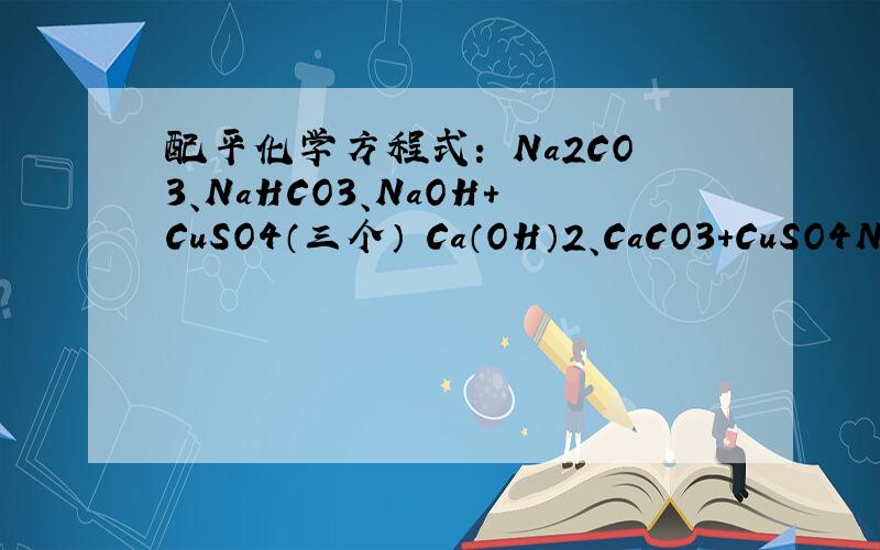 配平化学方程式： Na2CO3、NaHCO3、NaOH+CuSO4（三个） Ca（OH）2、CaCO3+CuSO4Na2CO3+CuSO4==NaHCO3+CuSO4==NaOH+CuSO4==CaCO3+CuSO4==Ca（OH）2+CuSO4==