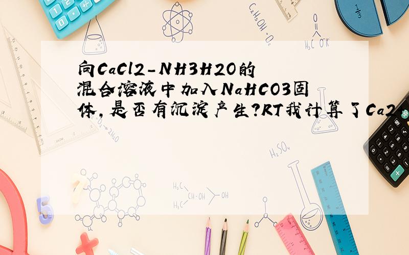 向CaCl2-NH3H2O的混合溶液中加入NaHCO3固体,是否有沉淀产生?RT我计算了Ca2+ NH3H2O + HCO3- = NH4+ + CaCO3的平衡常数：K = [NH4+] / [HCO3-][NH3H2O][Ca2+]= [NH4+][H+][CO32-] / [HCO3-][NH3H2O][Ca2+][H+][CO32-]= [NH4+][H+]/[NH3H2O]