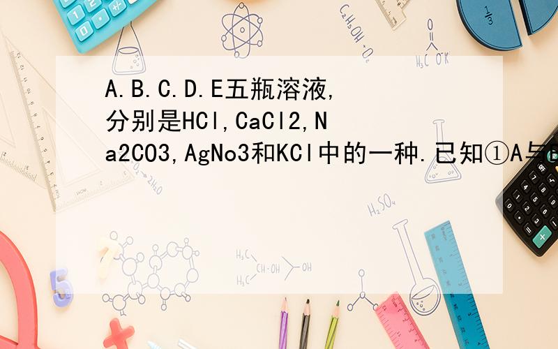 A.B.C.D.E五瓶溶液,分别是HCl,CaCl2,Na2CO3,AgNo3和KCl中的一种.已知①A与B反应无明显现象；②B与C反应有沉淀生成；③C与D反应有沉淀生成；④D与E反应有沉淀生成；⑤A与E反应无明显现象；1、A( ）B(