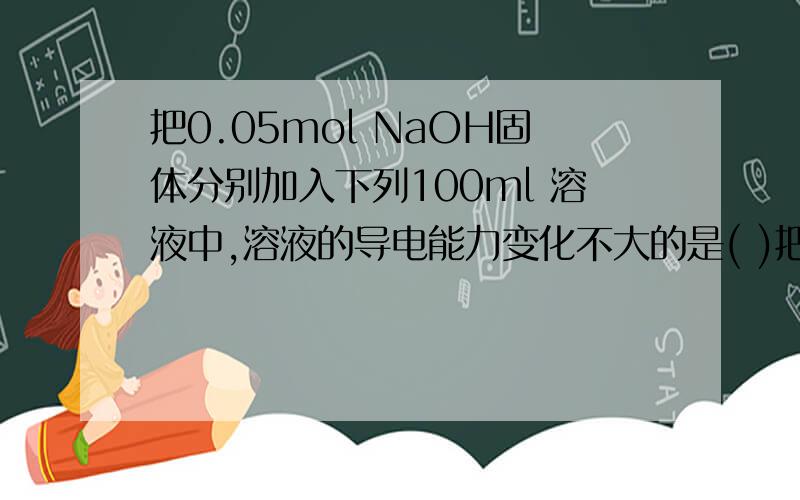 把0.05mol NaOH固体分别加入下列100ml 溶液中,溶液的导电能力变化不大的是( )把0.05mol NaOH固体分别加入下列100ml 溶液中,溶液的导电能力变化不大的是( )A、自来水 B、0.5mol/L盐酸C、0.5mol/L醋酸 D、0
