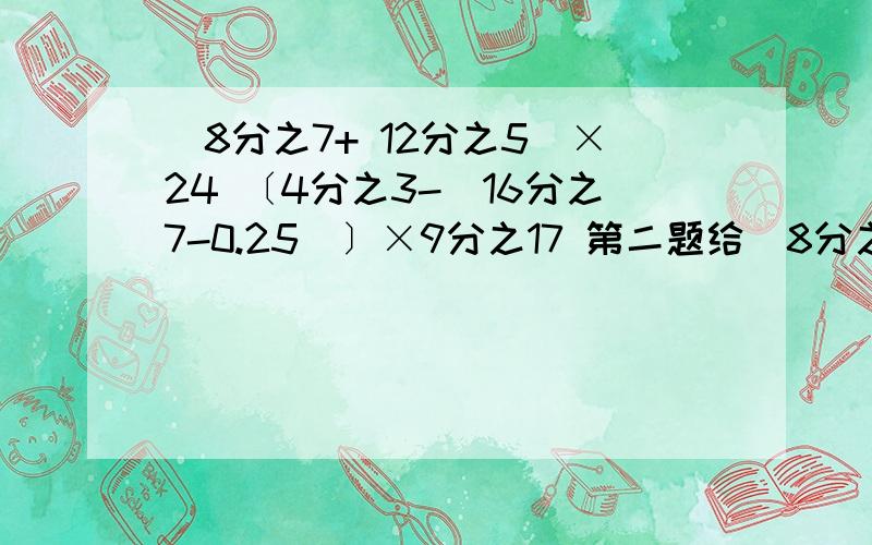 （8分之7+ 12分之5）×24 〔4分之3-（16分之7-0.25）〕×9分之17 第二题给（8分之7+ 12分之5）×24〔4分之3-（16分之7-0.25）〕×9分之17