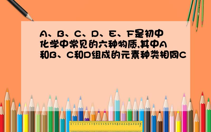 A、B、C、D、E、F是初中化学中常见的六种物质,其中A和B、C和D组成的元素种类相同C
