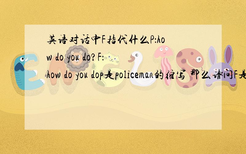 英语对话中F指代什么P：how do you do?F：how do you dop是policeman的缩写 那么请问F是什么?对话大概内容为 一名警官询问一名普通人基本居住情况