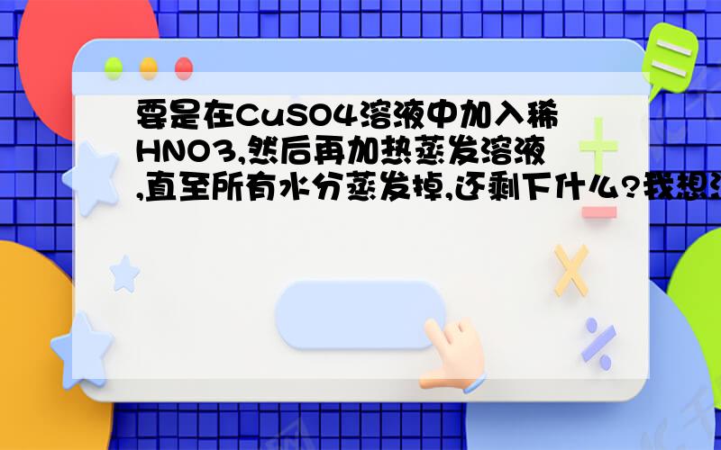 要是在CuSO4溶液中加入稀HNO3,然后再加热蒸发溶液,直至所有水分蒸发掉,还剩下什么?我想没可能试CuSO4,因为再溶液中有Cu(2+) SO4(2-) H(+) NO3(-)等离子,那不是蒸发掉水,会有H2SO4,HNO3蒸汽产生,有CuSO4,