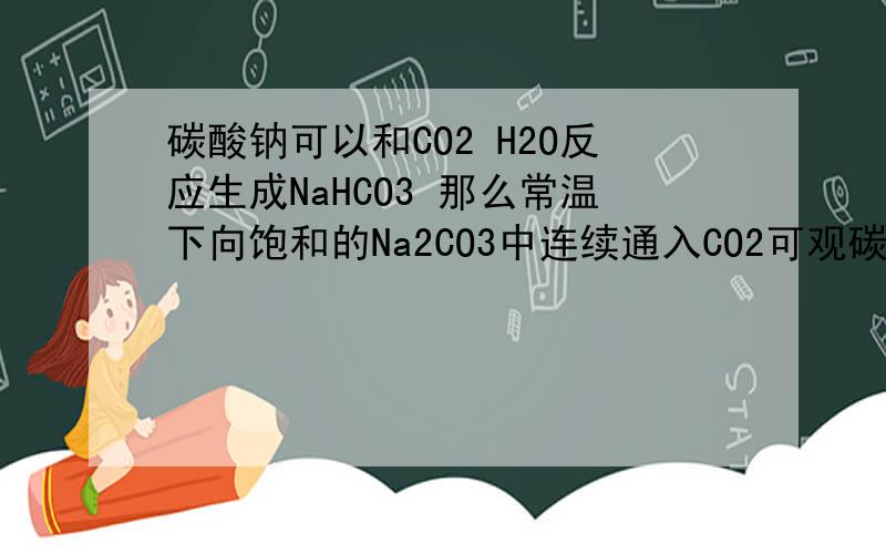 碳酸钠可以和CO2 H2O反应生成NaHCO3 那么常温下向饱和的Na2CO3中连续通入CO2可观碳酸钠可以和CO2 H2O反应生成NaHCO3那么常温下向饱和的Na2CO3中连续通入CO2可观察到的现象?