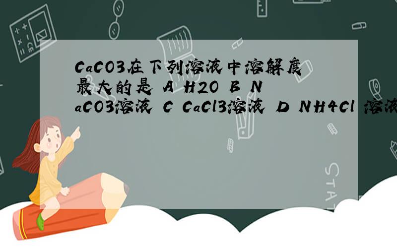 CaCO3在下列溶液中溶解度最大的是 A H2O B NaCO3溶液 C CaCl3溶液 D NH4Cl 溶液 为什么