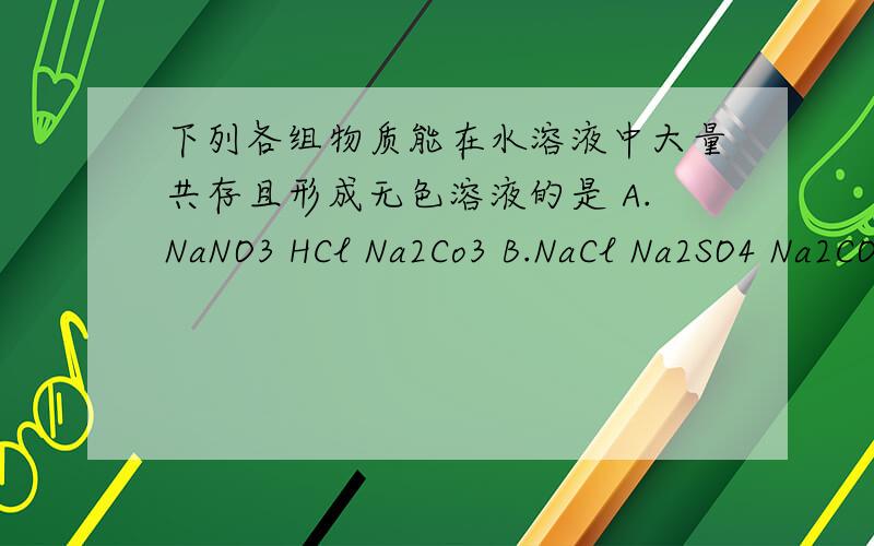 下列各组物质能在水溶液中大量共存且形成无色溶液的是 A.NaNO3 HCl Na2Co3 B.NaCl Na2SO4 Na2CO3 C.NaOHC.NaOH BaCl2 Na2SO4