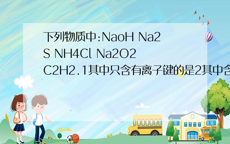 下列物质中:NaoH Na2S NH4Cl Na2O2 C2H2.1其中只含有离子键的是2其中含有离子键又含有极性共价键的是3其中既含有离子键又含有极性共价键和配位键的是4其中既含有离子键又含有非极性共价键的