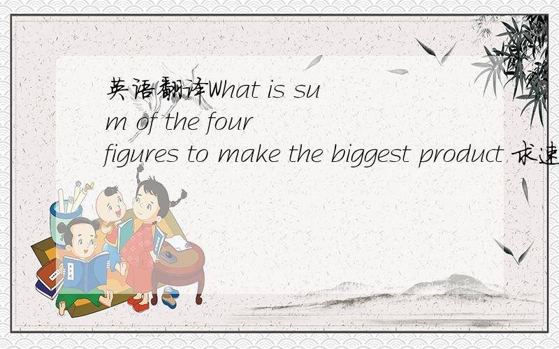英语翻译What is sum of the four figures to make the biggest product 求速英语翻译,不懂英语的莫回答,帮帮小的吧,(^人^) 