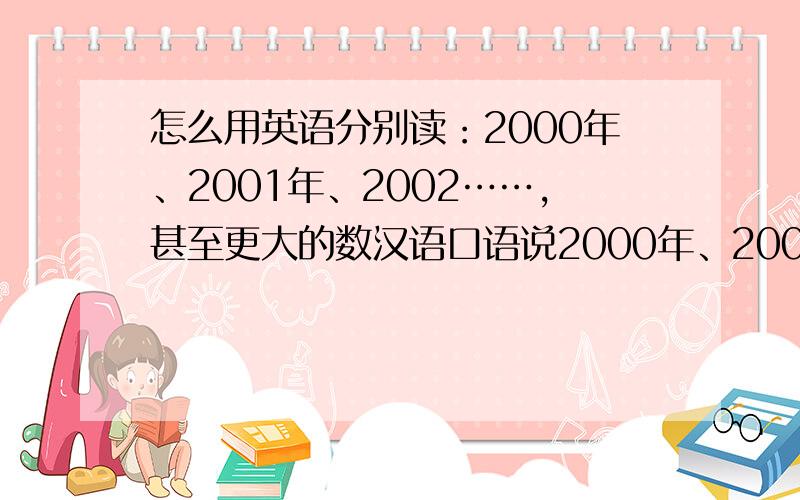 怎么用英语分别读：2000年、2001年、2002……,甚至更大的数汉语口语说2000年、2001年……时,我们说两千年、两千零一年……,或者说二零零零年,二零零一年……二零一零年等等,我想知道用英语