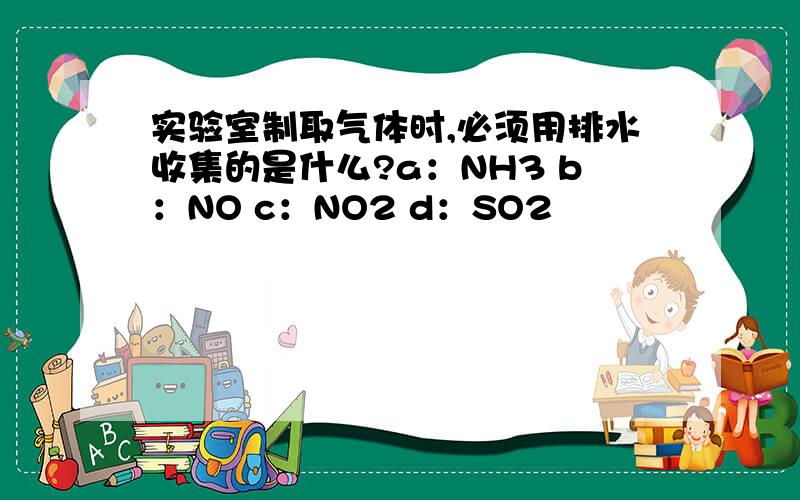 实验室制取气体时,必须用排水收集的是什么?a：NH3 b：NO c：NO2 d：SO2