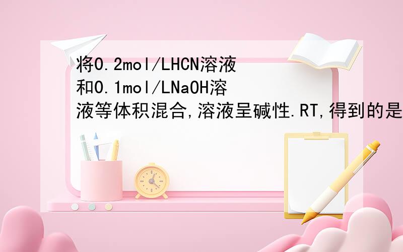 将0.2mol/LHCN溶液和0.1mol/LNaOH溶液等体积混合,溶液呈碱性.RT,得到的是各0.05mol/l的HCN和NaCN吗?溶液呈碱性啊,意思是说Nacn的水解程度要比HCN的电离程度达,那么显然应为HCN大于0.05mol/l,而NACH要小于0.